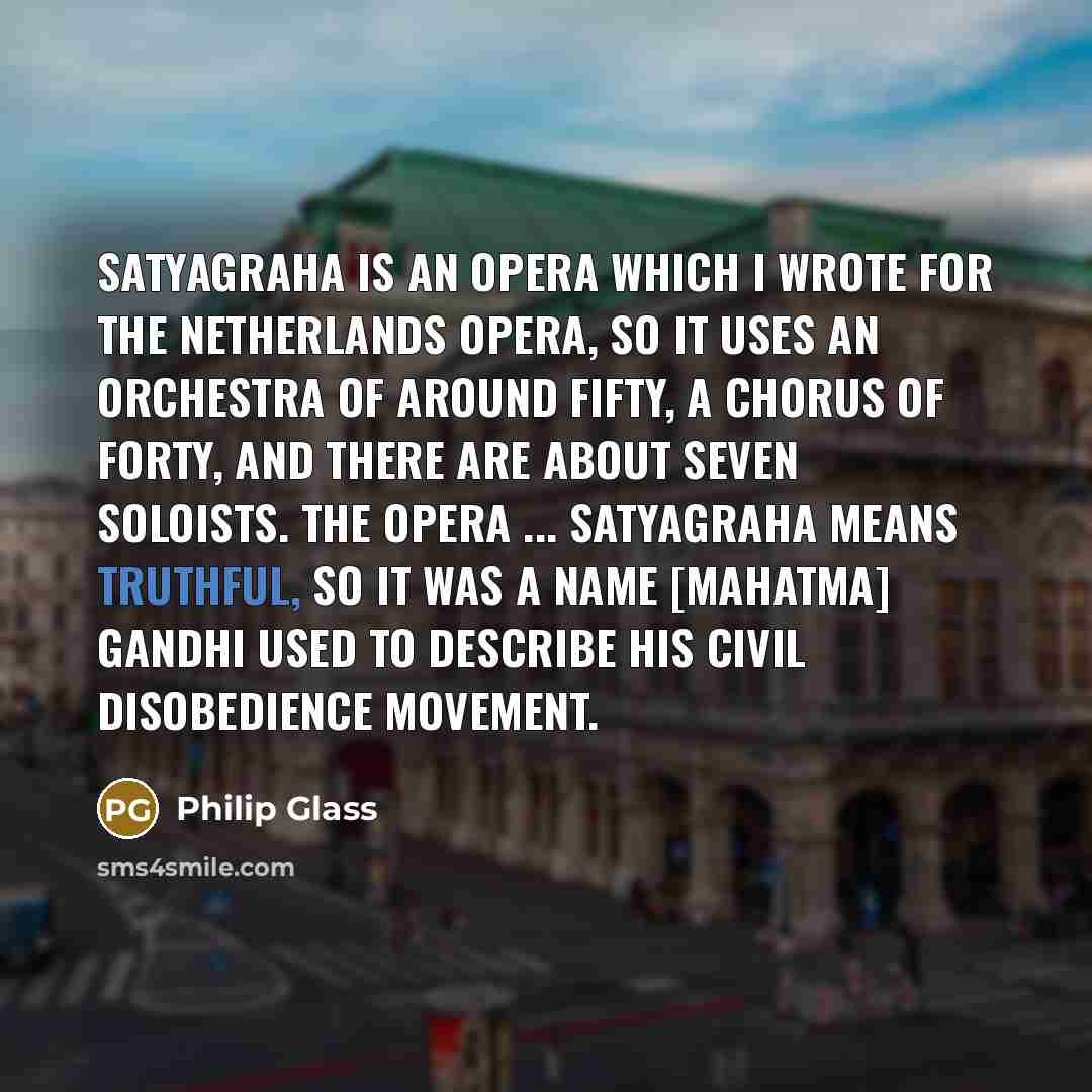 “Satyagraha is an opera which I wrote for the Netherlands Opera, so it uses an orchestra of around fifty, a chorus of forty, and there are about seven soloists. The opera ... Satyagraha means truthful, so it was a name [Mahatma] Gandhi used to describe his civil disobedience movement.” quote by Philip Glass