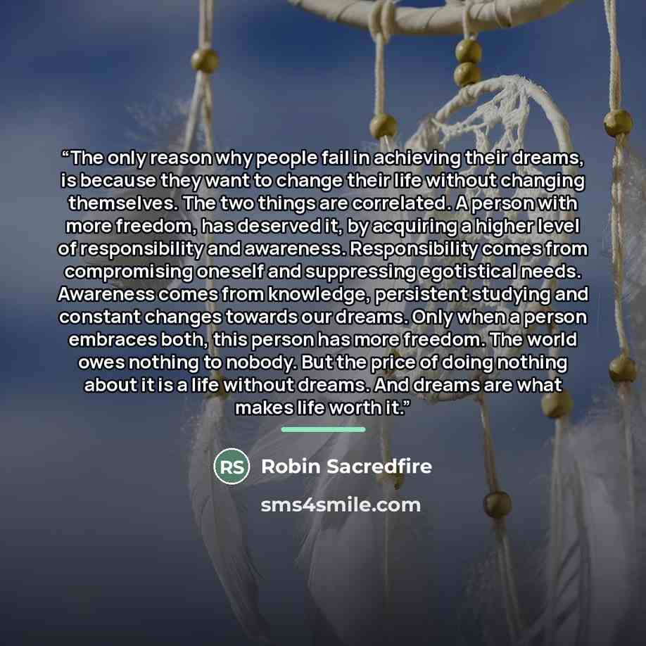“The only reason why people fail in achieving their dreams, is because they want to change their life without changing themselves. The two things are correlated. A person with more freedom, has deserved it, by acquiring a higher level of responsibility and awareness. Responsibility comes from…” quote by Robin Sacredfire