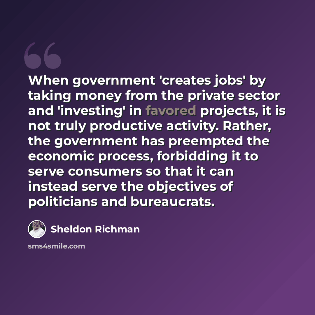 “When government 'creates jobs' by taking money from the private sector and 'investing' in favored projects, it is not truly productive activity. Rather, the government has preempted the economic process, forbidding it to serve consumers so that it can instead serve the objectives of politicians…” quote by Sheldon Richman