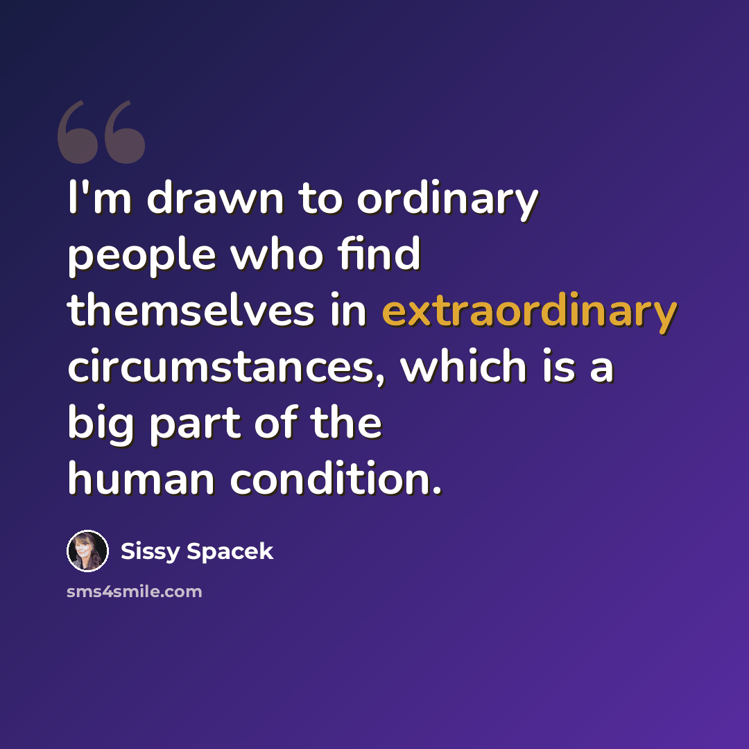 “I'm drawn to ordinary people who find themselves in extraordinary circumstances, which is a big part of the human condition.” quote by Sissy Spacek