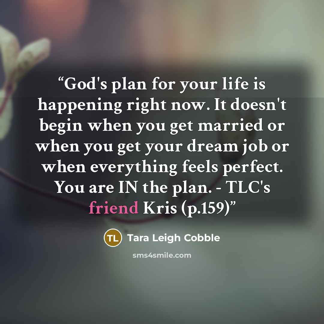 “God's plan for your life is happening right now. It doesn't begin when you get married or when you get your dream job or when everything feels perfect. You are IN the plan. - TLC's friend Kris (p.159)” quote by Tara Leigh Cobble