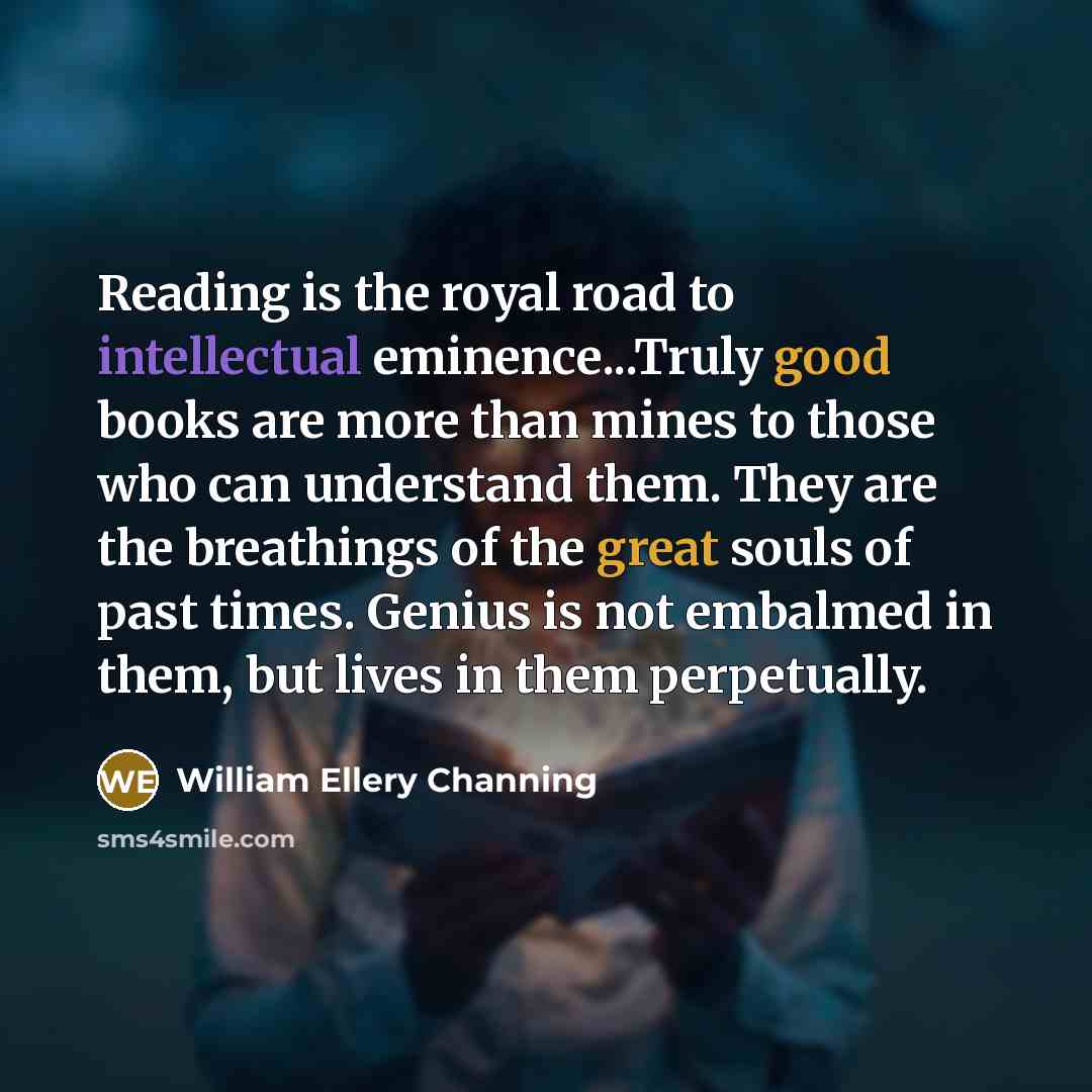 “Reading is the royal road to intellectual eminence...Truly good books are more than mines to those who can understand them. They are the breathings of the great souls of past times. Genius is not embalmed in them, but lives in them perpetually.” quote by William Ellery Channing
