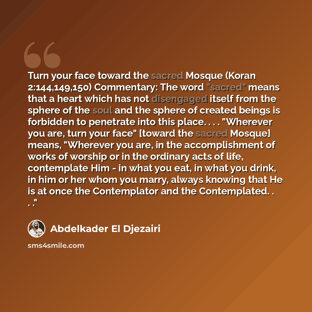 “Turn your face toward the sacred Mosque (Koran 2:144,149,150) Commentary: The word "sacred" means that a heart which has not disengaged itself from the sphere of the soul and the sphere of created beings is forbidden to penetrate into this place. . . . "Wherever you are, turn your face" [toward…” quote by Abdelkader El Djezairi