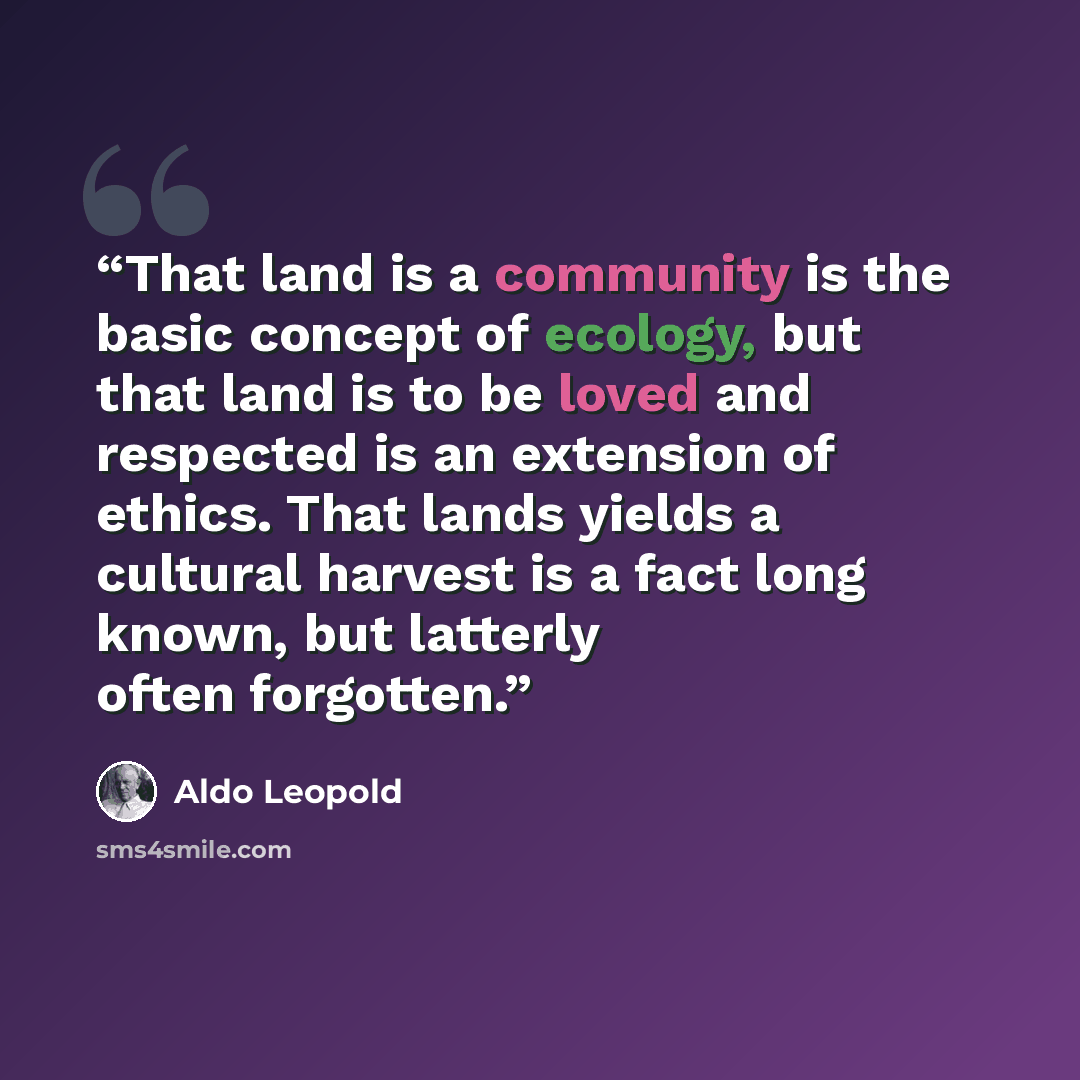 “That land is a community is the basic concept of ecology, but that land is to be loved and respected is an extension of ethics. That lands yields a cultural harvest is a fact long known, but latterly often forgotten.” quote by Aldo Leopold