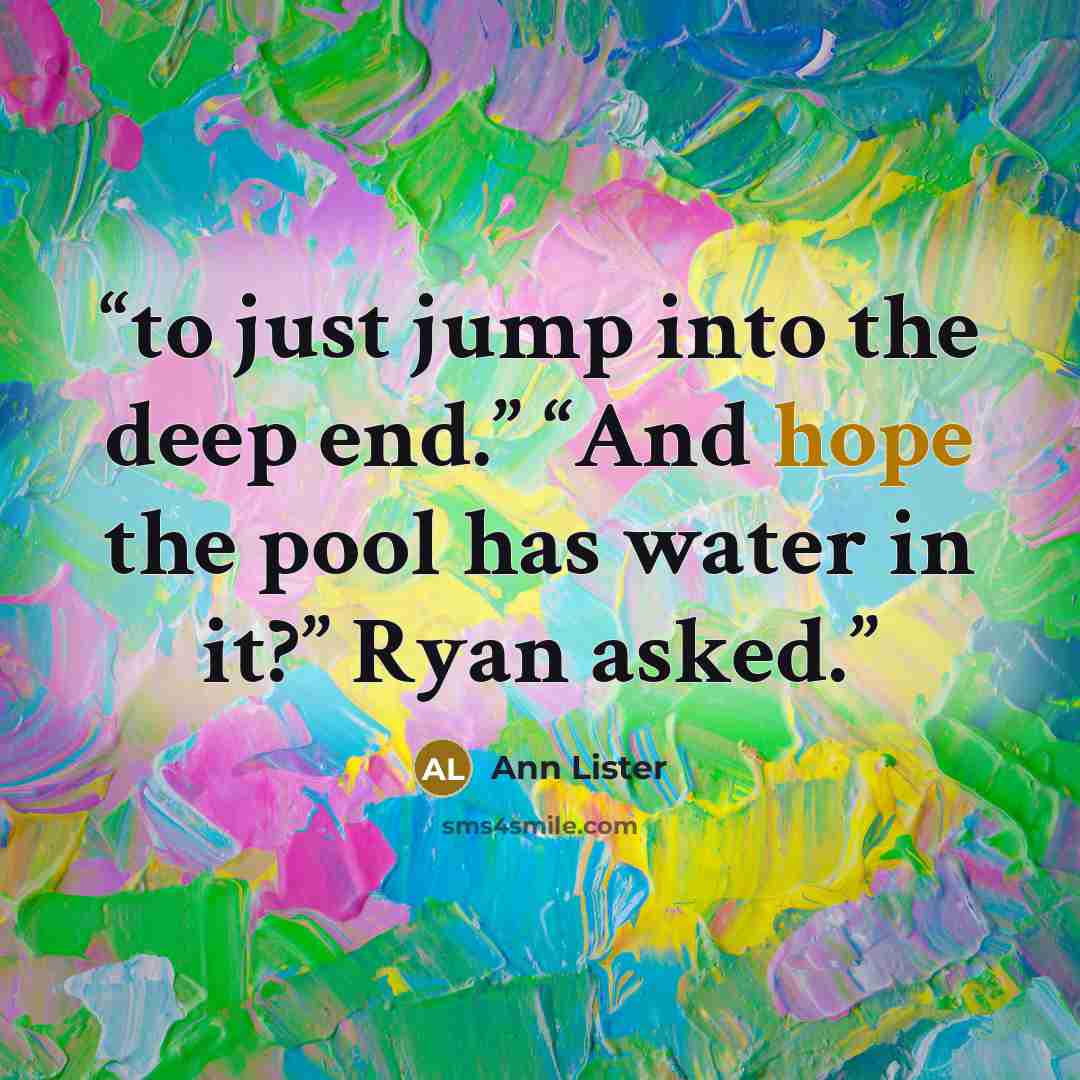 “to just jump into the deep end.” “And hope the pool has water in it?” Ryan asked.” quote by Ann Lister
