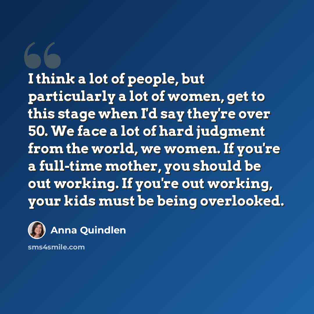 “I think a lot of people, but particularly a lot of women, get to this stage when I'd say they're over 50. We face a lot of hard judgment from the world, we women. If you're a full-time mother, you should be out working. If you're out working, your kids must be being overlooked.” quote by Anna Quindlen