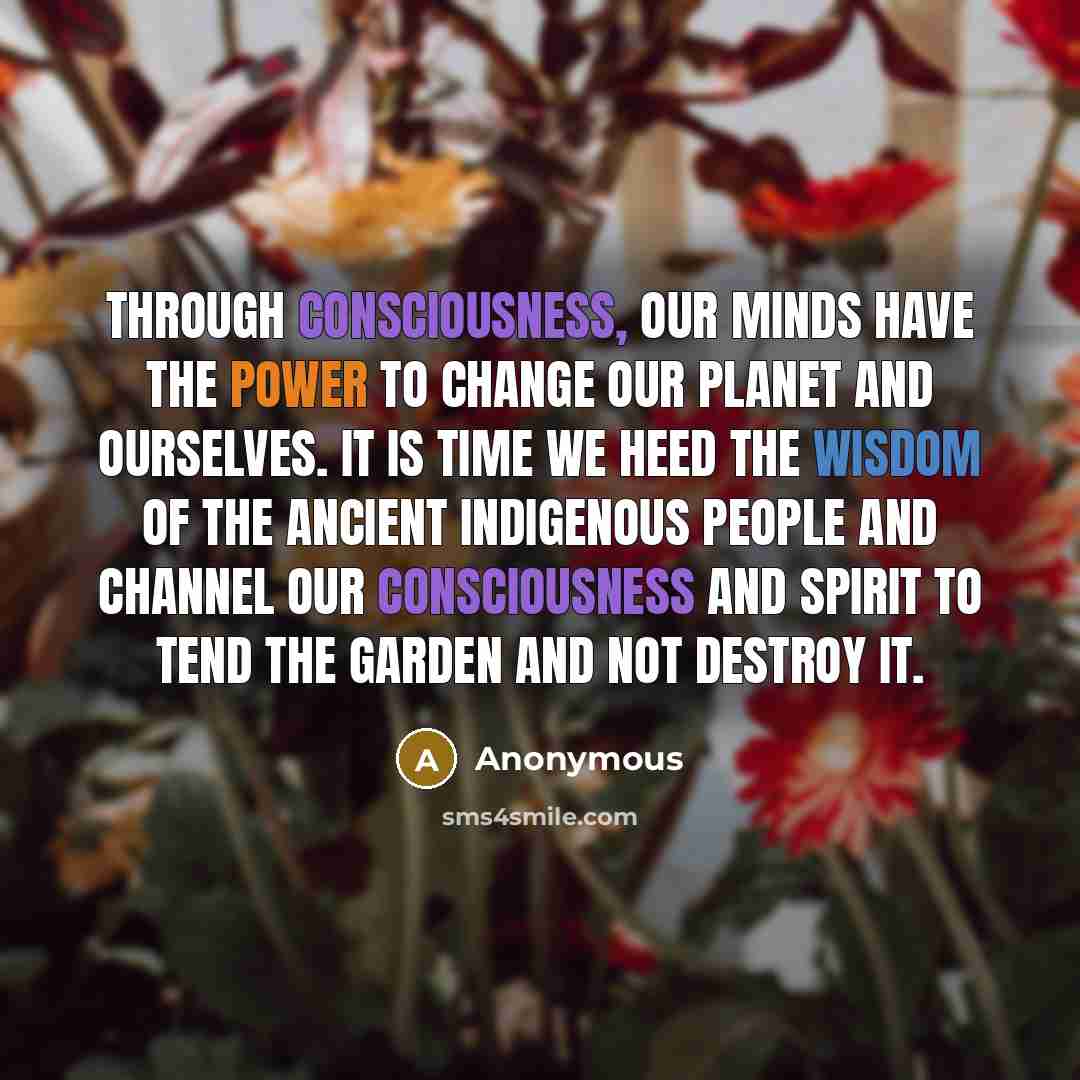 “Through consciousness, our minds have the power to change our planet and ourselves. It is time we heed the wisdom of the ancient indigenous people and channel our consciousness and spirit to tend the garden and not destroy it.” quote by Anonymous