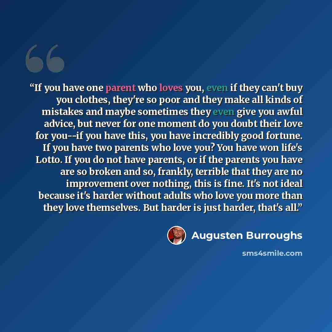 “If you have one parent who loves you, even if they can't buy you clothes, they're so poor and they make all kinds of mistakes and maybe sometimes they even give you awful advice, but never for one moment do you doubt their love for you--if you have this, you have incredibly good fortune. If you…” quote by Augusten Burroughs