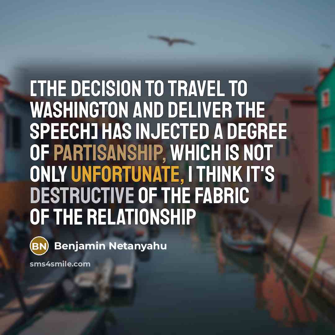 “[The decision to travel to Washington and deliver the speech] has injected a degree of partisanship, which is not only unfortunate, I think it's destructive of the fabric of the relationship” quote by Benjamin Netanyahu