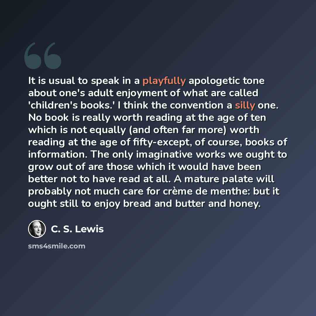 “It is usual to speak in a playfully apologetic tone about one's adult enjoyment of what are called 'children's books.' I think the convention a silly one. No book is really worth reading at the age of ten which is not equally (and often far more) worth reading at the age of fifty-except, of…” quote by C. S. Lewis