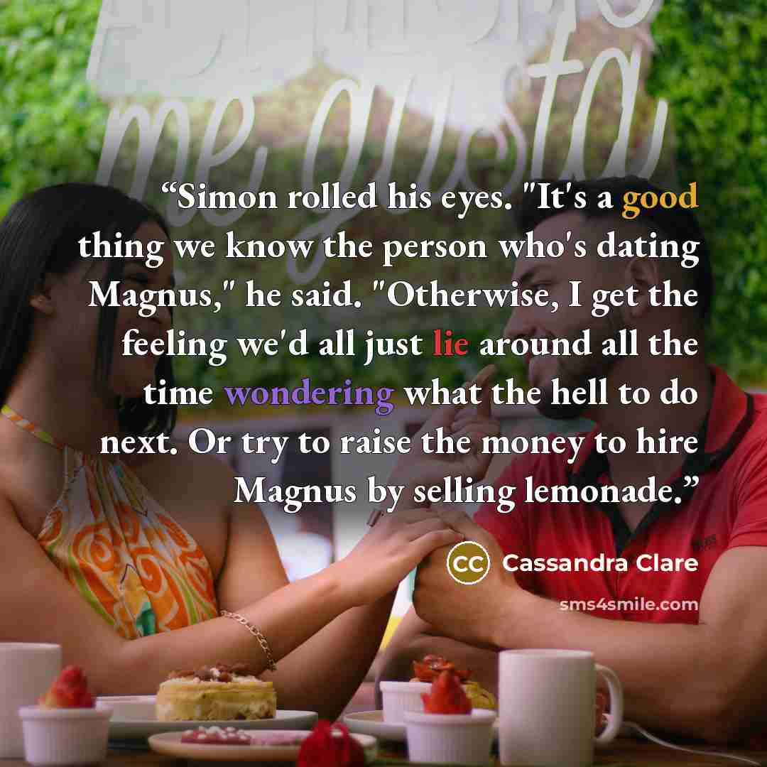 “Simon rolled his eyes. "It's a good thing we know the person who's dating Magnus," he said. "Otherwise, I get the feeling we'd all just lie around all the time wondering what the hell to do next. Or try to raise the money to hire Magnus by selling lemonade.” quote by Cassandra Clare