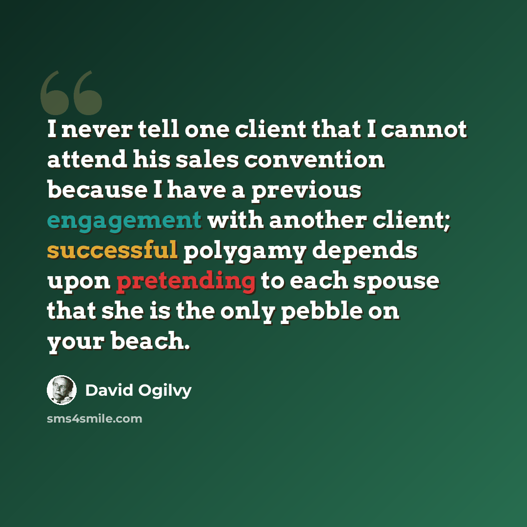 “I never tell one client that I cannot attend his sales convention because I have a previous engagement with another client; successful polygamy depends upon pretending to each spouse that she is the only pebble on your beach.” quote by David Ogilvy