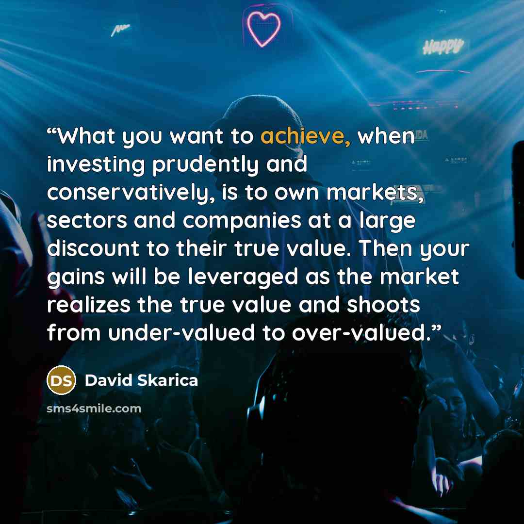 “What you want to achieve, when investing prudently and conservatively, is to own markets, sectors and companies at a large discount to their true value. Then your gains will be leveraged as the market realizes the true value and shoots from under-valued to over-valued.” quote by David Skarica