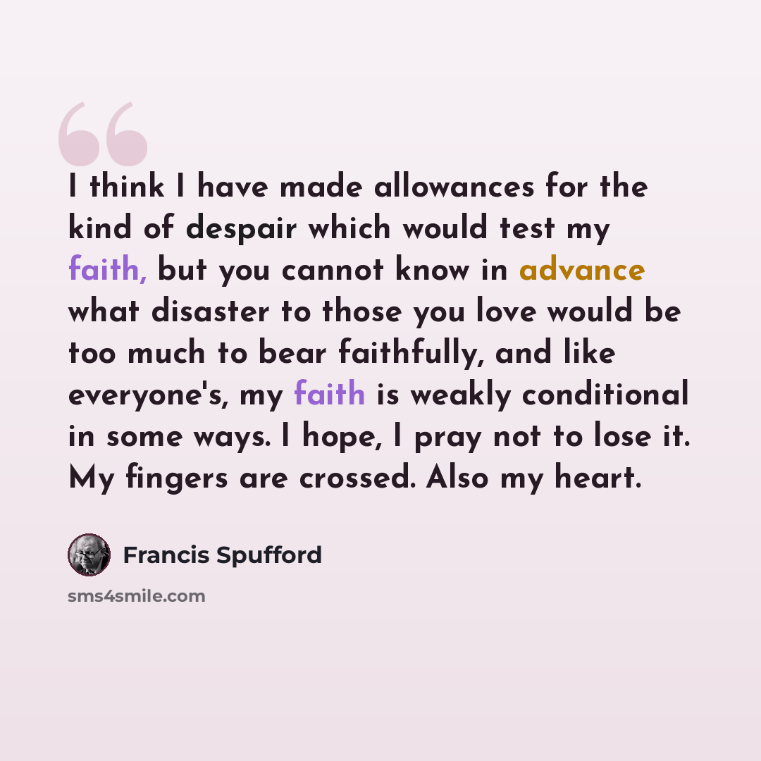 “I think I have made allowances for the kind of despair which would test my faith, but you cannot know in advance what disaster to those you love would be too much to bear faithfully, and like everyone's, my faith is weakly conditional in some ways. I hope, I pray not to lose it. My fingers are…” quote by Francis Spufford