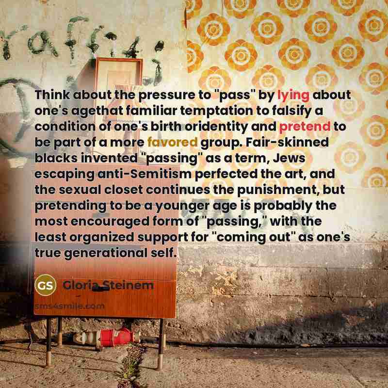 “Think about the pressure to "pass" by lying about one's agethat familiar temptation to falsify a condition of one's birth oridentity and pretend to be part of a more favored group. Fair-skinned blacks invented "passing" as a term, Jews escaping anti-Semitism perfected the art, and the sexual…” quote by Gloria Steinem