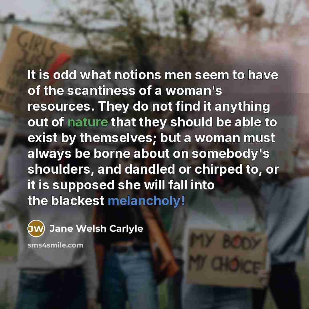 “It is odd what notions men seem to have of the scantiness of a woman's resources. They do not find it anything out of nature that they should be able to exist by themselves; but a woman must always be borne about on somebody's shoulders, and dandled or chirped to, or it is supposed she will fall…” quote by Jane Welsh Carlyle
