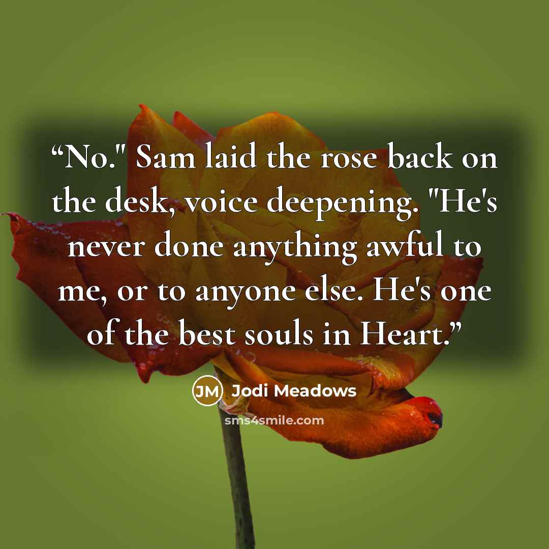 “No." Sam laid the rose back on the desk, voice deepening. "He's never done anything awful to me, or to anyone else. He's one of the best souls in Heart.” quote by Jodi Meadows