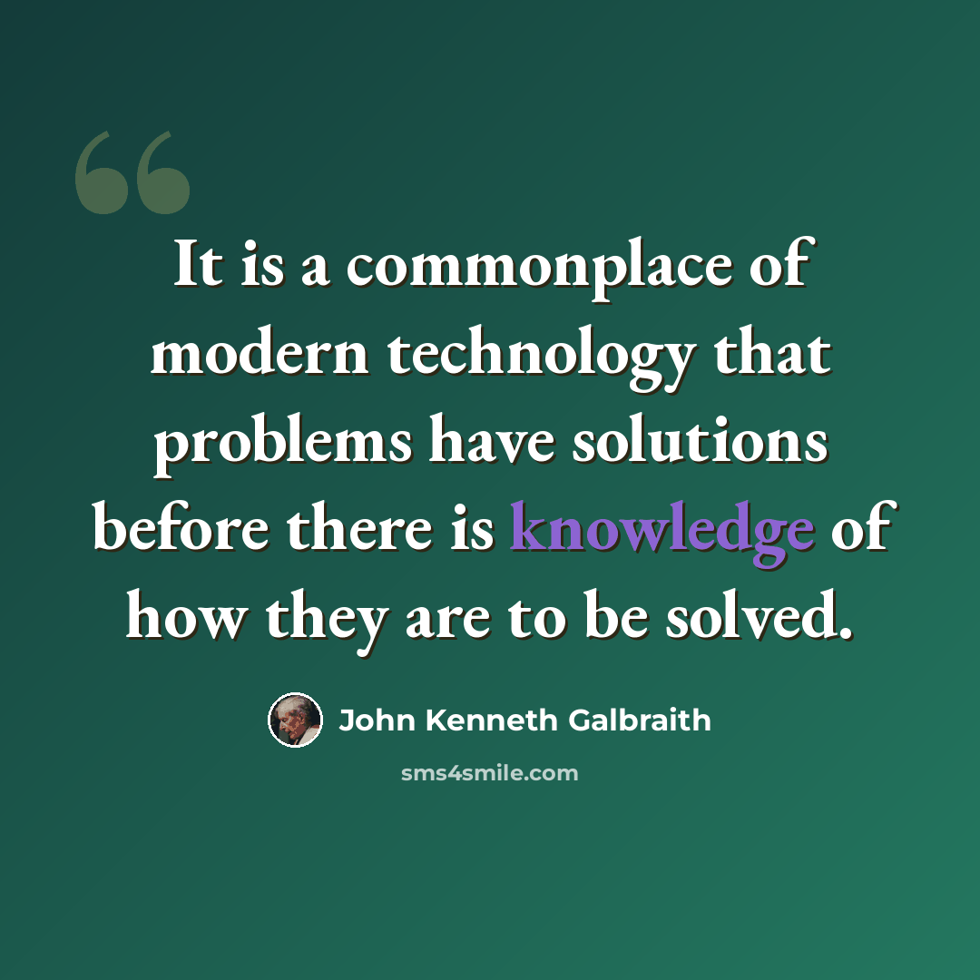 “It is a commonplace of modern technology that problems have solutions before there is knowledge of how they are to be solved.” quote by John Kenneth Galbraith
