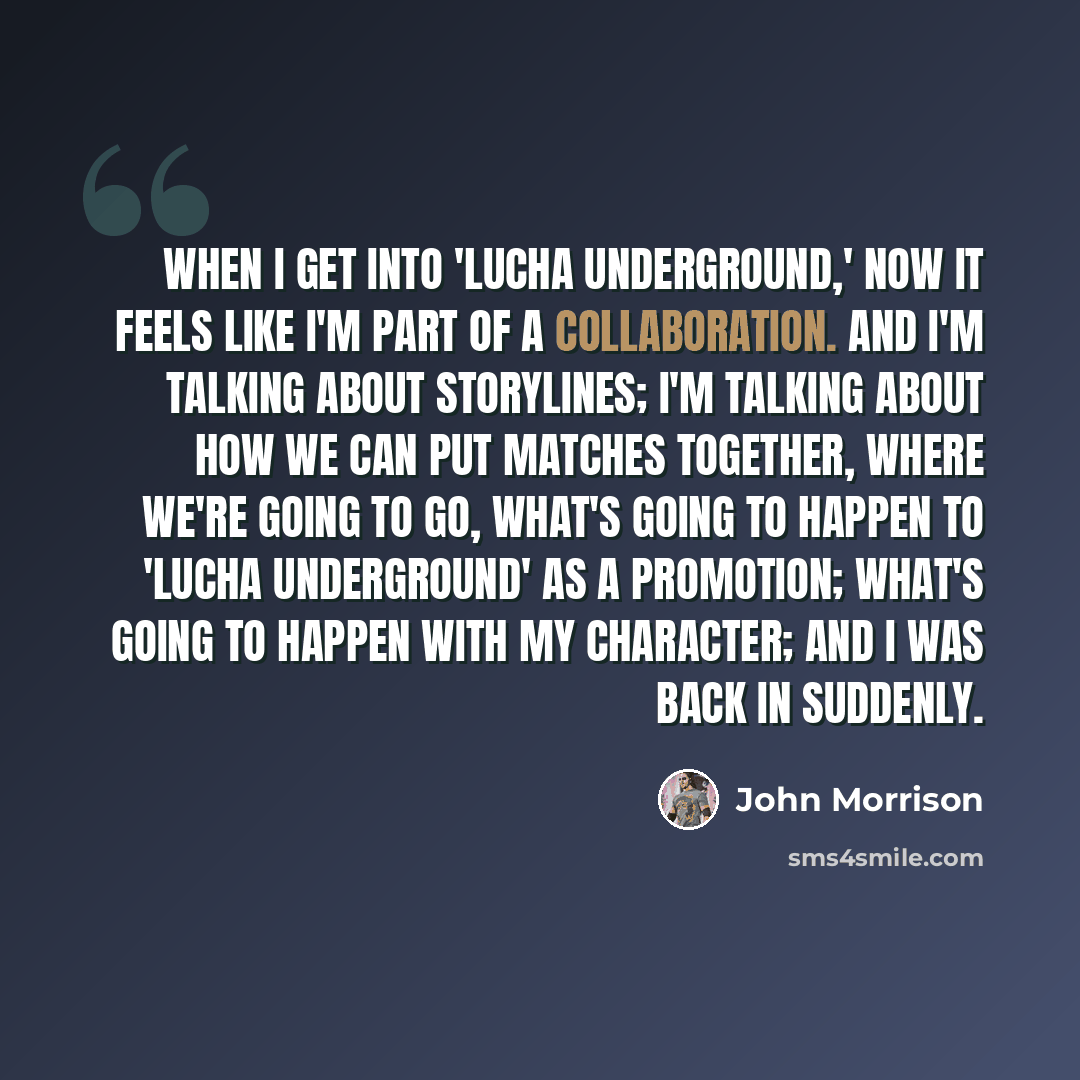 “When I get into 'Lucha Underground,' now it feels like I'm part of a collaboration. And I'm talking about storylines; I'm talking about how we can put matches together, where we're going to go, what's going to happen to 'Lucha Underground' as a promotion; what's going to happen with my character…” quote by John Morrison