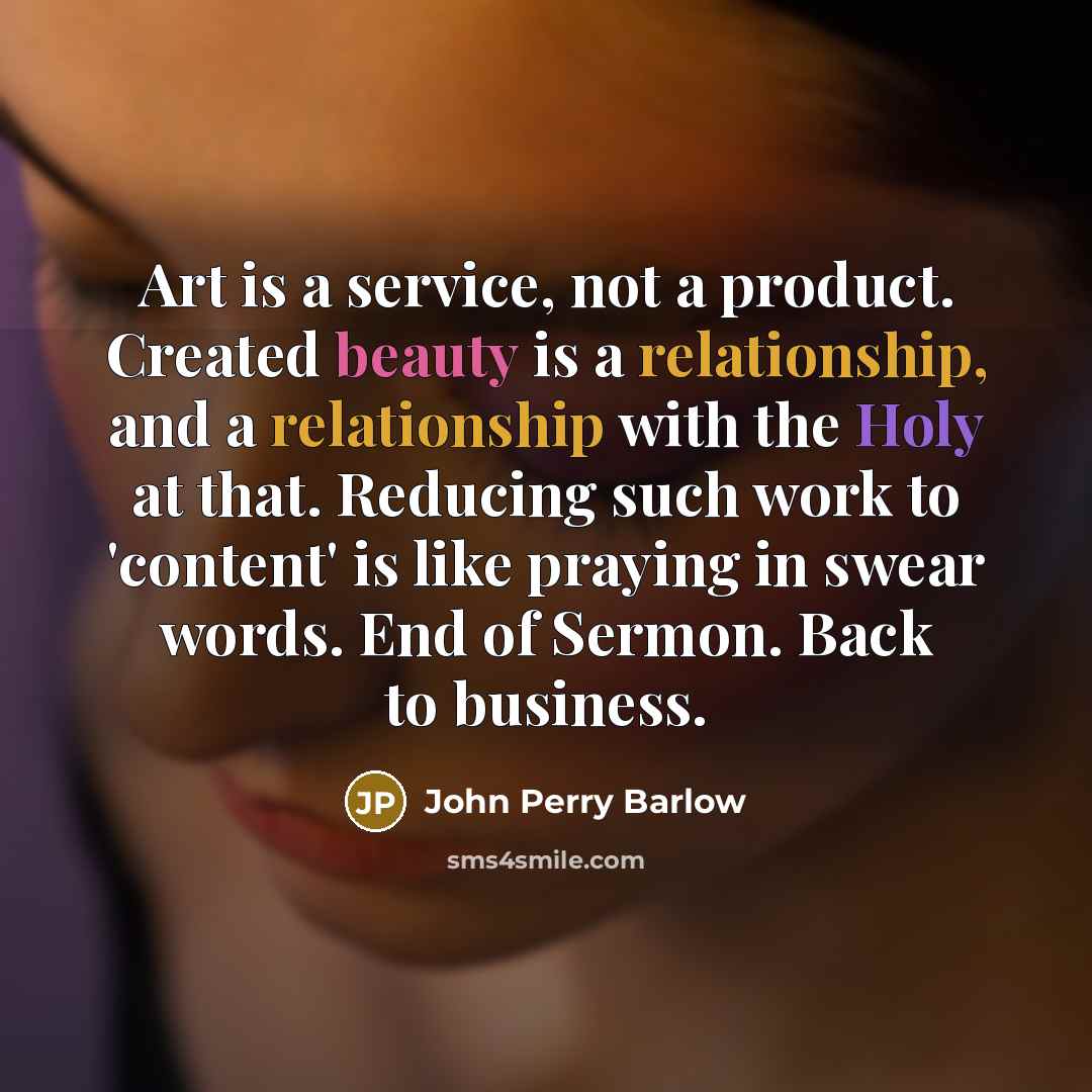 “Art is a service, not a product. Created beauty is a relationship, and a relationship with the Holy at that. Reducing such work to 'content' is like praying in swear words. End of Sermon. Back to business.” quote by John Perry Barlow