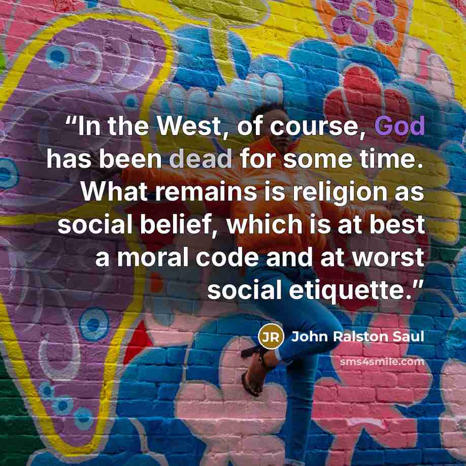 “In the West, of course, God has been dead for some time. What remains is religion as social belief, which is at best a moral code and at worst social etiquette.” quote by John Ralston Saul