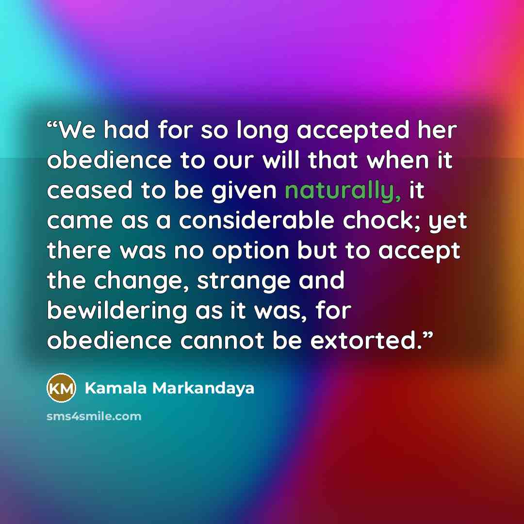 “We had for so long accepted her obedience to our will that when it ceased to be given naturally, it came as a considerable chock; yet there was no option but to accept the change, strange and bewildering as it was, for obedience cannot be extorted.” quote by Kamala Markandaya