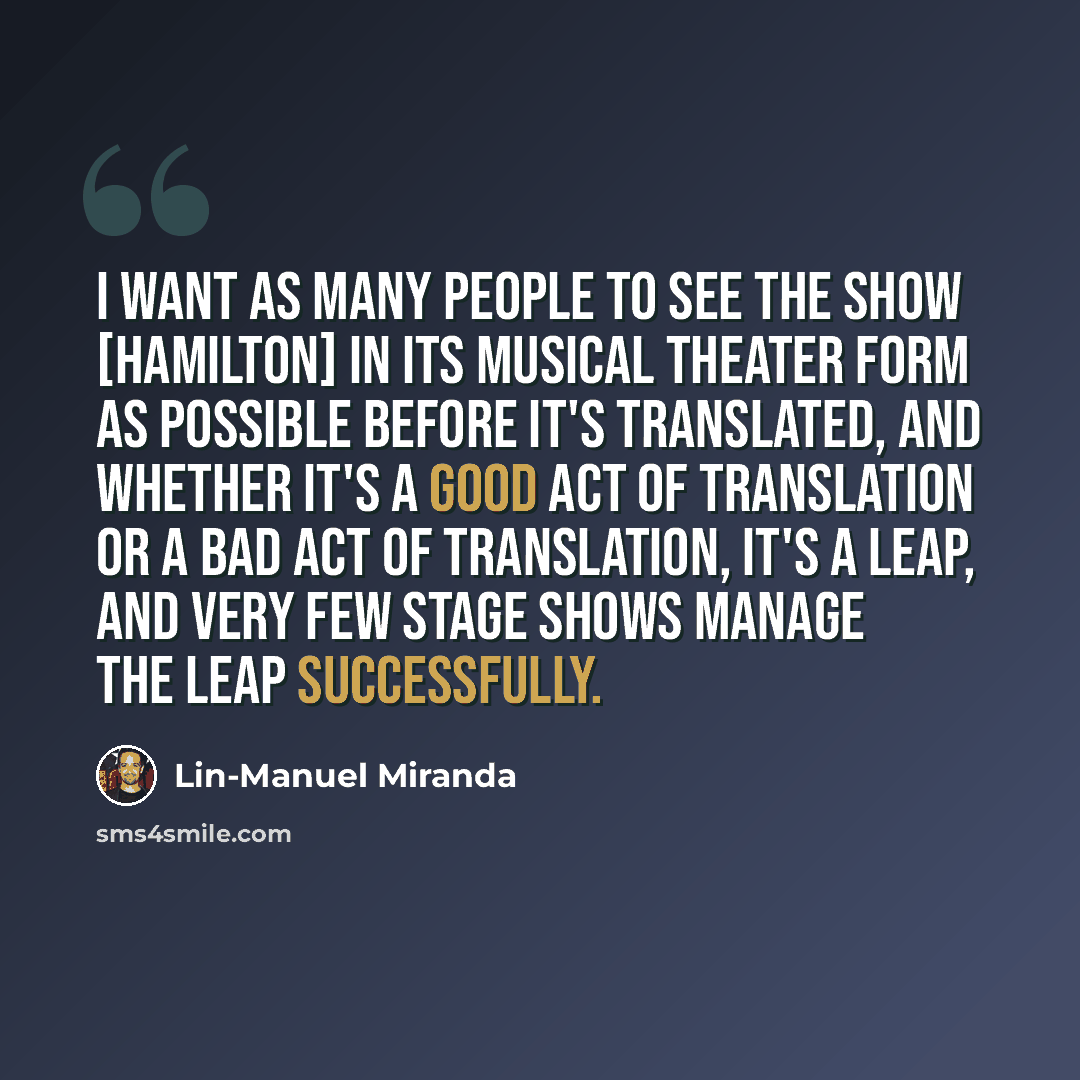 “I want as many people to see the show [Hamilton] in its musical theater form as possible before it's translated, and whether it's a good act of translation or a bad act of translation, it's a leap, and very few stage shows manage the leap successfully.” quote by Lin-Manuel Miranda