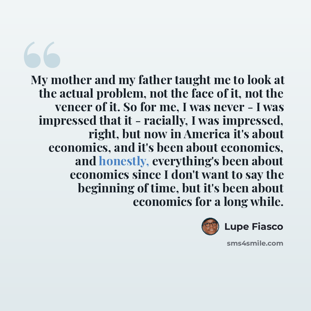 “My mother and my father taught me to look at the actual problem, not the face of it, not the veneer of it. So for me, I was never - I was impressed that it - racially, I was impressed, right, but now in America it's about economics, and it's been about economics, and honestly, everything's been…” quote by Lupe Fiasco