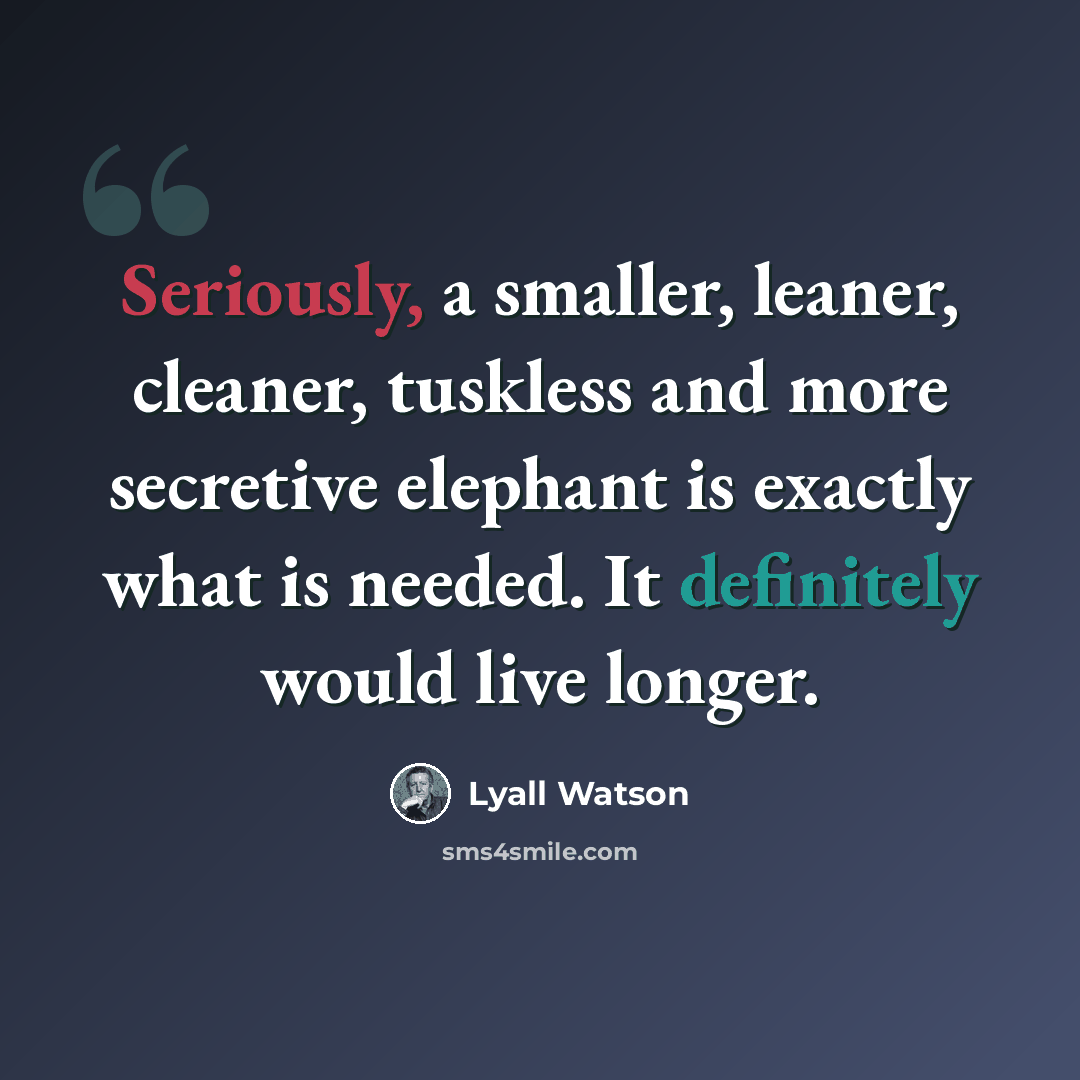 “Seriously, a smaller, leaner, cleaner, tuskless and more secretive elephant is exactly what is needed. It definitely would live longer.” quote by Lyall Watson