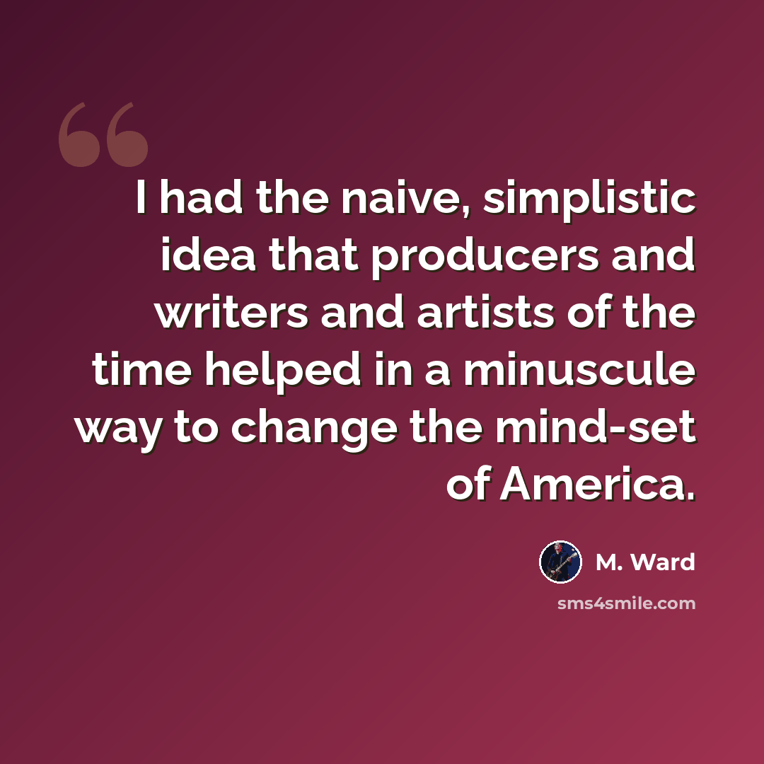 “I had the naive, simplistic idea that producers and writers and artists of the time helped in a minuscule way to change the mind-set of America.” quote by M. Ward