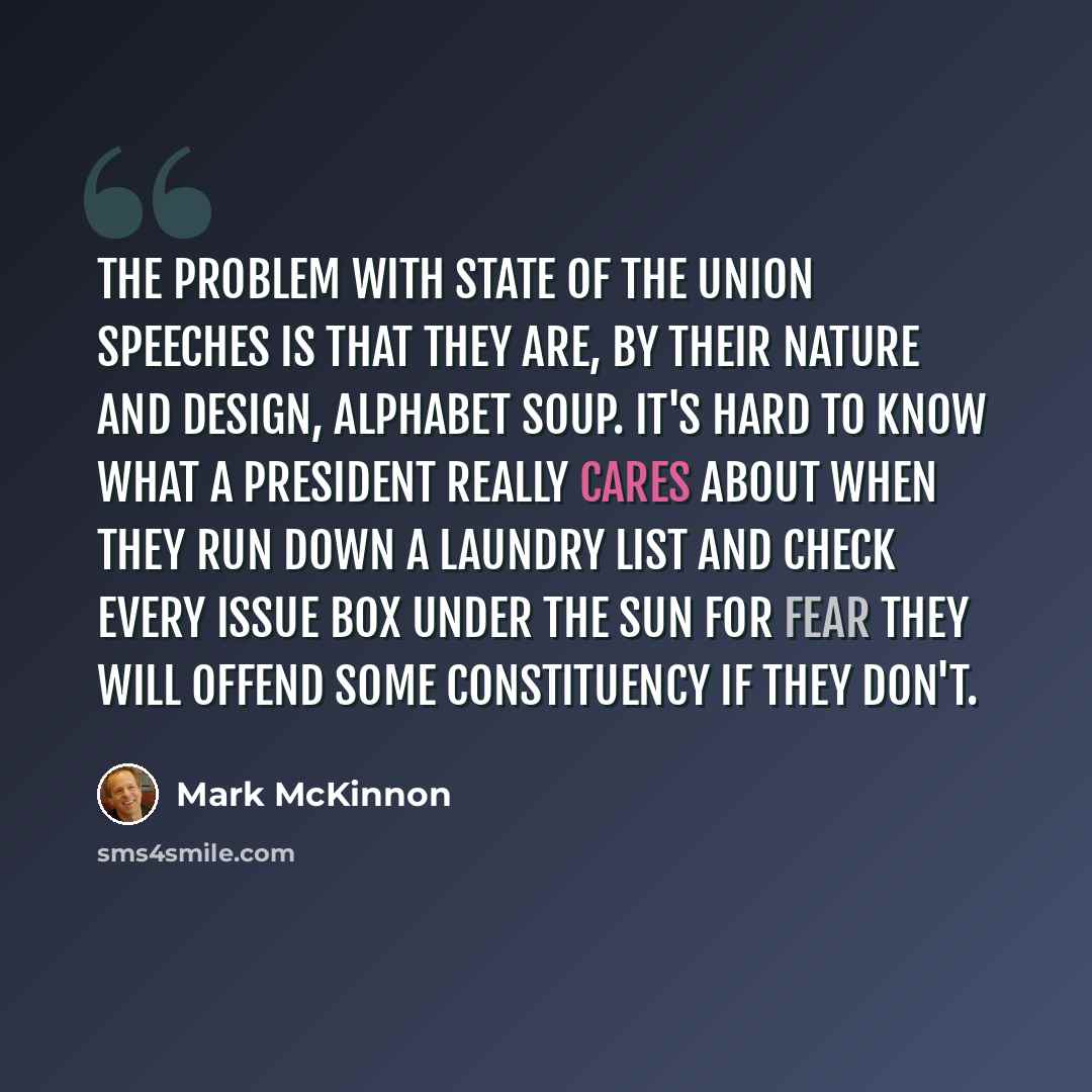 “The problem with State of the Union speeches is that they are, by their nature and design, alphabet soup. It's hard to know what a president really cares about when they run down a laundry list and check every issue box under the sun for fear they will offend some constituency if they don't.” quote by Mark McKinnon