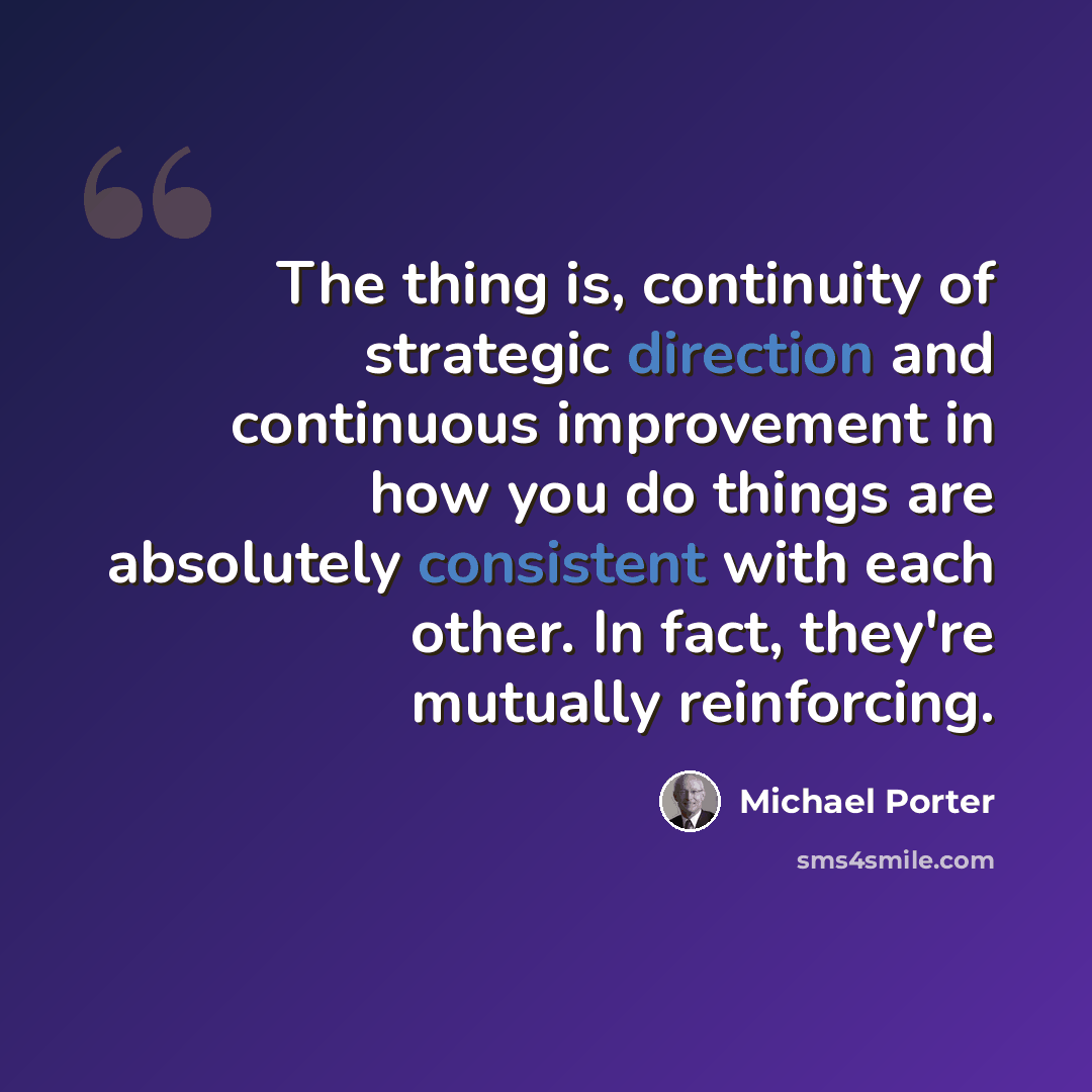 “The thing is, continuity of strategic direction and continuous improvement in how you do things are absolutely consistent with each other. In fact, they're mutually reinforcing.” quote by Michael Porter