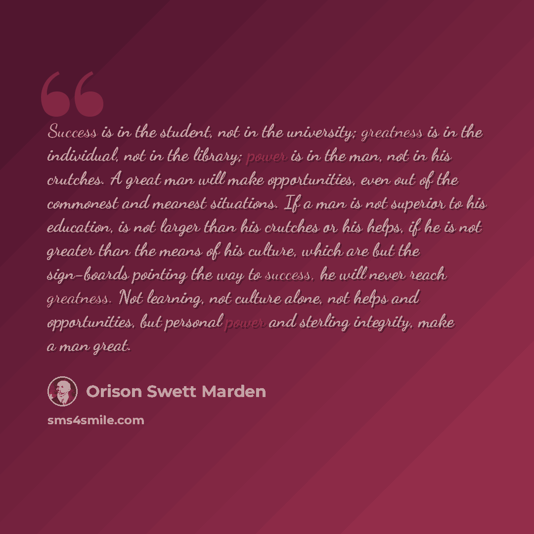 “Success is in the student, not in the university; greatness is in the individual, not in the library; power is in the man, not in his crutches. A great man will make opportunities, even out of the commonest and meanest situations. If a man is not superior to his education, is not larger than his…” quote by Orison Swett Marden