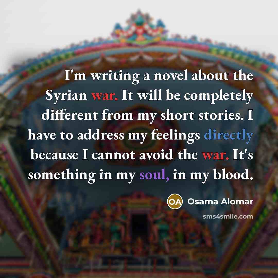 “I'm writing a novel about the Syrian war. It will be completely different from my short stories. I have to address my feelings directly because I cannot avoid the war. It's something in my soul, in my blood.” quote by Osama Alomar