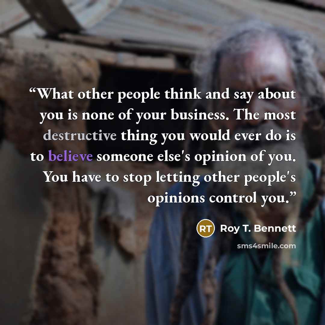 “What other people think and say about you is none of your business. The most destructive thing you would ever do is to believe someone else's opinion of you. You have to stop letting other people's opinions control you.” quote by Roy T. Bennett