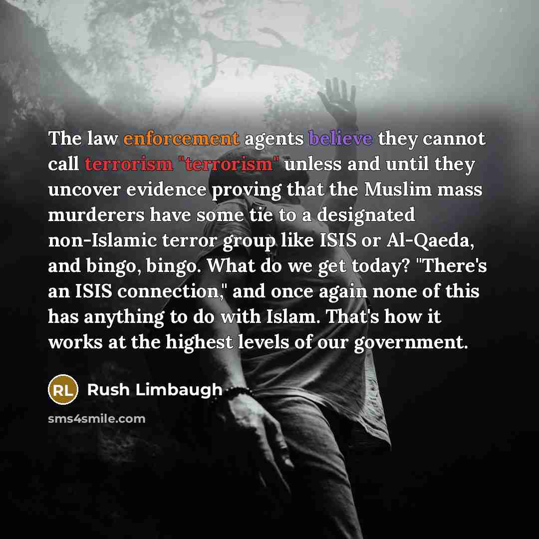 “The law enforcement agents believe they cannot call terrorism "terrorism" unless and until they uncover evidence proving that the Muslim mass murderers have some tie to a designated non-Islamic terror group like ISIS or Al-Qaeda, and bingo, bingo. What do we get today? "There's an ISIS…” quote by Rush Limbaugh