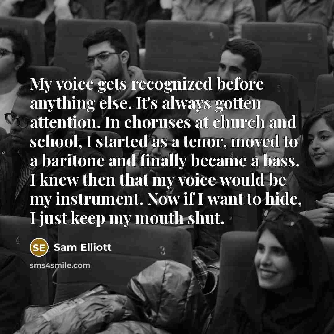 “My voice gets recognized before anything else. It's always gotten attention. In choruses at church and school, I started as a tenor, moved to a baritone and finally became a bass. I knew then that my voice would be my instrument. Now if I want to hide, I just keep my mouth shut.” quote by Sam Elliott