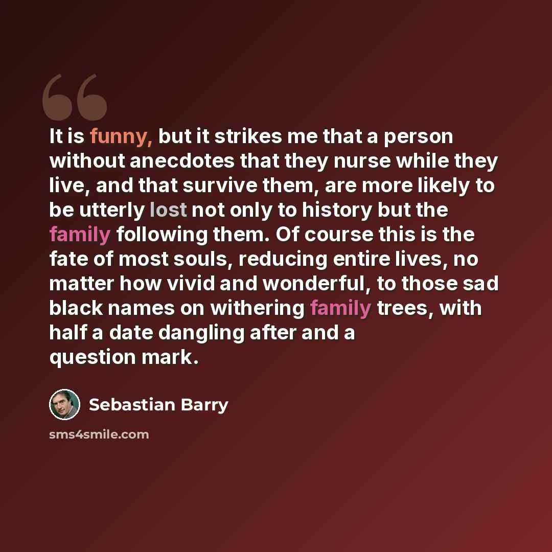 “It is funny, but it strikes me that a person without anecdotes that they nurse while they live, and that survive them, are more likely to be utterly lost not only to history but the family following them. Of course this is the fate of most souls, reducing entire lives, no matter how vivid and…” quote by Sebastian Barry