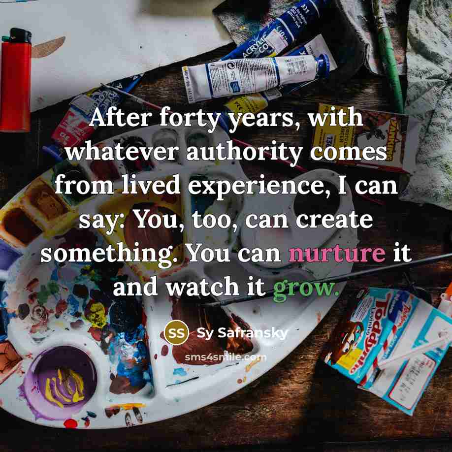 “After forty years, with whatever authority comes from lived experience, I can say: You, too, can create something. You can nurture it and watch it grow.” quote by Sy Safransky