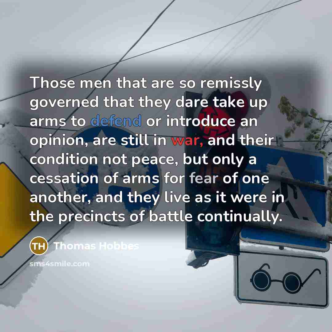 “Those men that are so remissly governed that they dare take up arms to defend or introduce an opinion, are still in war, and their condition not peace, but only a cessation of arms for fear of one another, and they live as it were in the precincts of battle continually.” quote by Thomas Hobbes