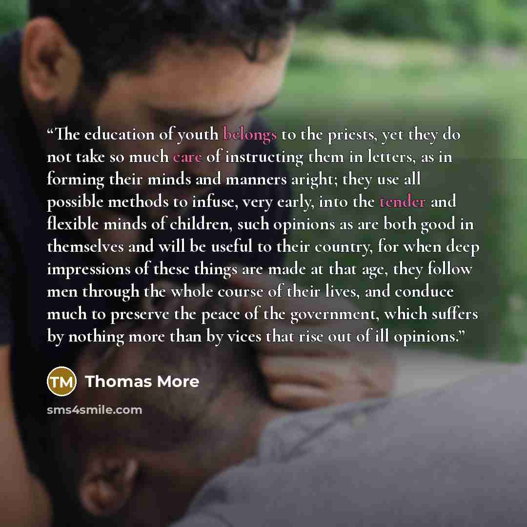 “The education of youth belongs to the priests, yet they do not take so much care of instructing them in letters, as in forming their minds and manners aright; they use all possible methods to infuse, very early, into the tender and flexible minds of children, such opinions as are both good in…” quote by Thomas More