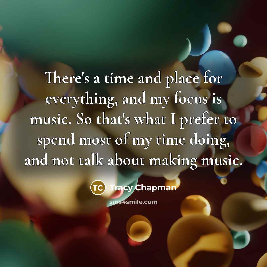 “There's a time and place for everything, and my focus is music. So that's what I prefer to spend most of my time doing, and not talk about making music.” quote by Tracy Chapman