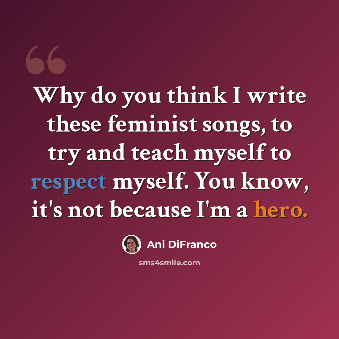 “Why do you think I write these feminist songs, to try and teach myself to respect myself. You know, it's not because I'm a hero.” quote by Ani DiFranco
