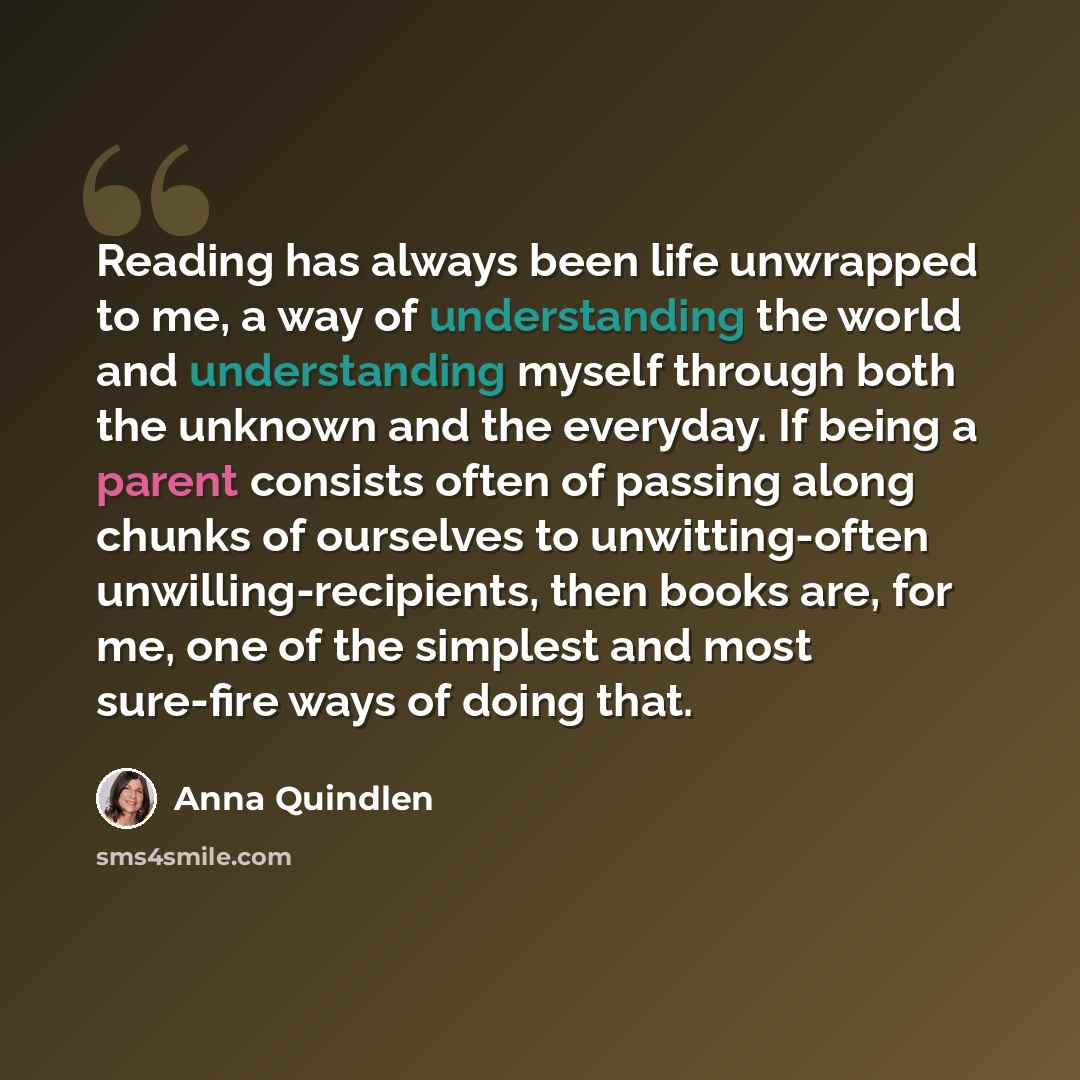 “Reading has always been life unwrapped to me, a way of understanding the world and understanding myself through both the unknown and the everyday. If being a parent consists often of passing along chunks of ourselves to unwitting-often unwilling-recipients, then books are, for me, one of the…” quote by Anna Quindlen