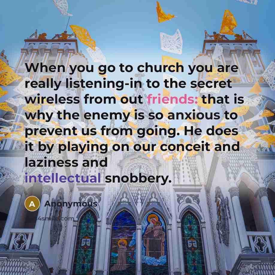 “When you go to church you are really listening-in to the secret wireless from out friends: that is why the enemy is so anxious to prevent us from going. He does it by playing on our conceit and laziness and intellectual snobbery.” quote by Anonymous