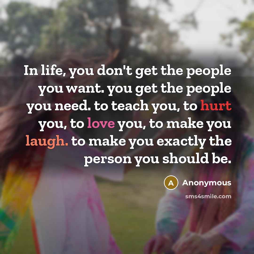 “In life, you don't get the people you want. you get the people you need. to teach you, to hurt you, to love you, to make you laugh. to make you exactly the person you should be.” quote by Anonymous