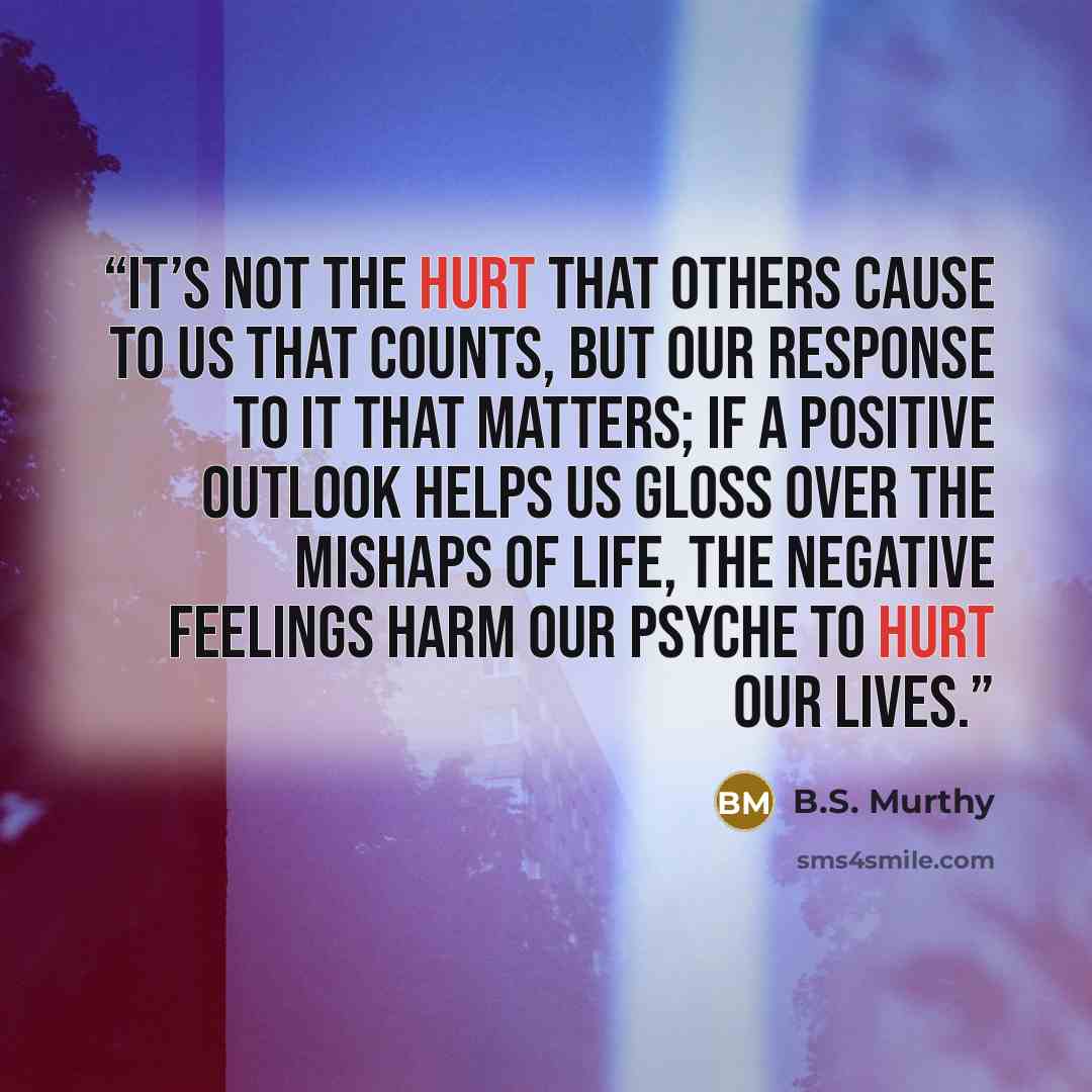 “It’s not the hurt that others cause to us that counts, but our response to it that matters; if a positive outlook helps us gloss over the mishaps of life, the negative feelings harm our psyche to hurt our lives.” quote by B.S. Murthy