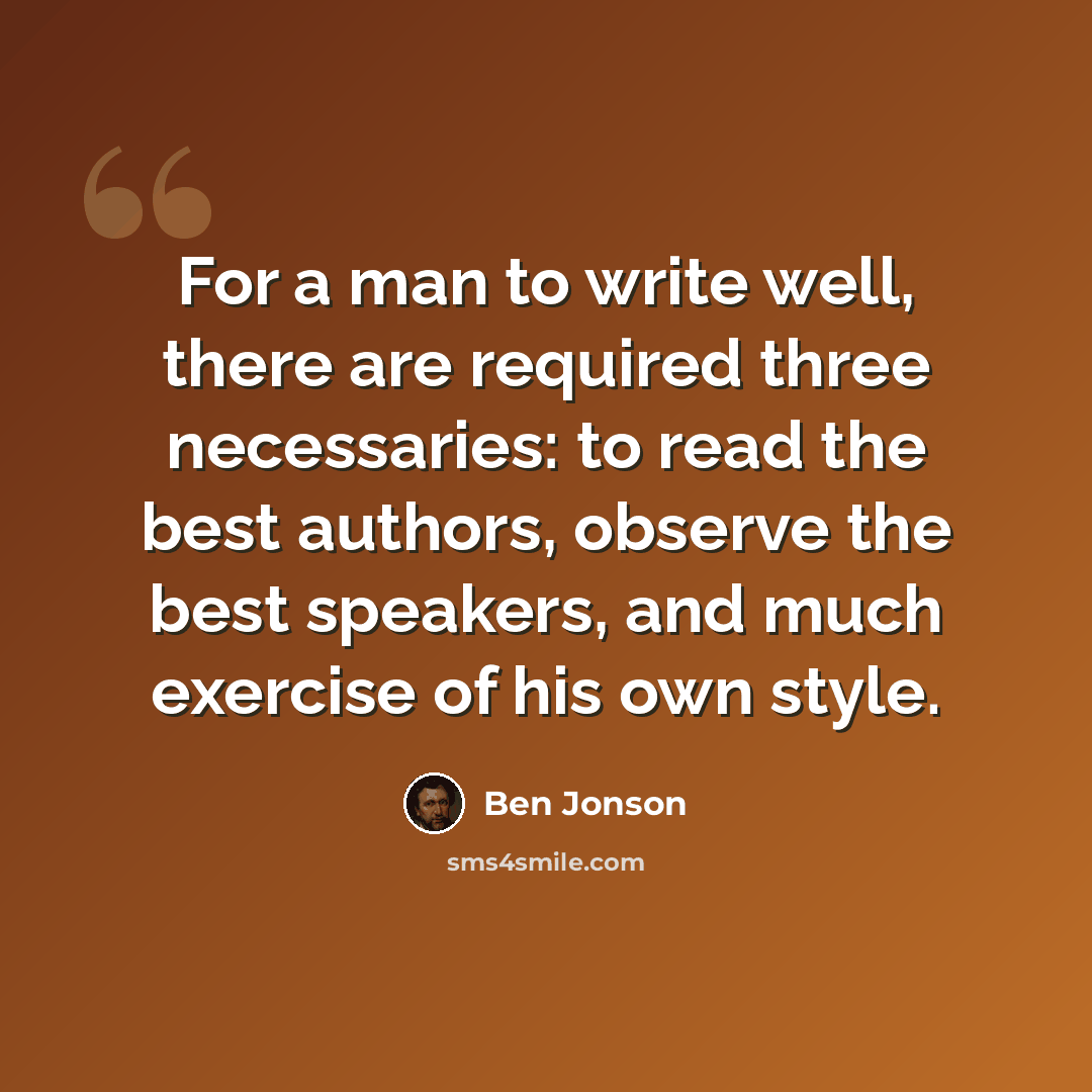 “For a man to write well, there are required three necessaries: to read the best authors, observe the best speakers, and much exercise of his own style.” quote by Ben Jonson