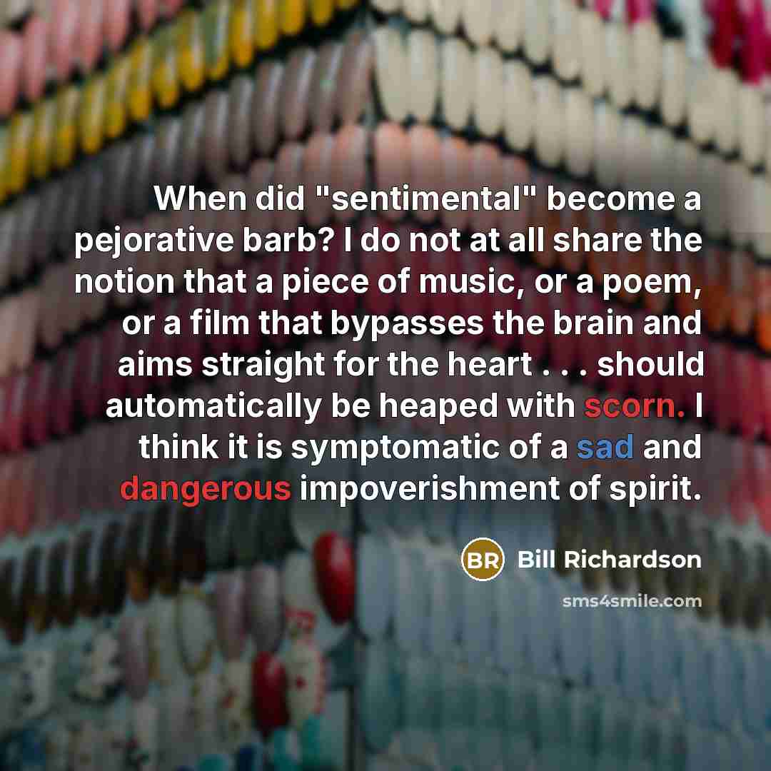 “When did "sentimental" become a pejorative barb? I do not at all share the notion that a piece of music, or a poem, or a film that bypasses the brain and aims straight for the heart . . . should automatically be heaped with scorn. I think it is symptomatic of a sad and dangerous impoverishment of…” quote by Bill Richardson