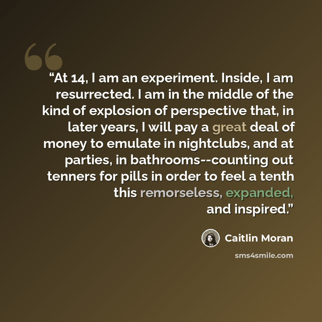 “At 14, I am an experiment. Inside, I am resurrected. I am in the middle of the kind of explosion of perspective that, in later years, I will pay a great deal of money to emulate in nightclubs, and at parties, in bathrooms--counting out tenners for pills in order to feel a tenth this remorseless…” quote by Caitlin Moran